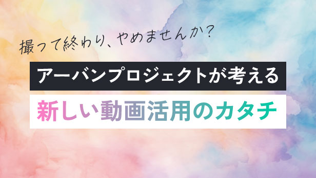 撮って終わり、やめませんか？アーバンプロジェクトが考える新しい動画活用のカタチ